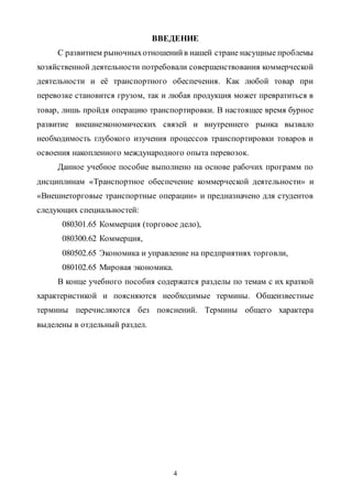 4
ВВЕДЕНИЕ
С развитием рыночныхотношенийв нашей стране насущные проблемы
хозяйственной деятельности потребовали совершенствования коммерческой
деятельности и её транспортного обеспечения. Как любой товар при
перевозке становится грузом, так и любая продукция может превратиться в
товар, лишь пройдя операцию транспортировки. В настоящее время бурное
развитие внешнеэкономических связей и внутреннего рынка вызвало
необходимость глубокого изучения процессов транспортировки товаров и
освоения накопленного международного опыта перевозок.
Данное учебное пособие выполнено на основе рабочих программ по
дисциплинам «Транспортное обеспечение коммерческой деятельности» и
«Внешнеторговые транспортные операции» и предназначено для студентов
следующих специальностей:
080301.65 Коммерция (торговое дело),
080300.62 Коммерция,
080502.65 Экономика и управление на предприятиях торговли,
080102.65 Мировая экономика.
В конце учебного пособия содержатся разделы по темам с их краткой
характеристикой и поясняются необходимые термины. Общеизвестные
термины перечисляются без пояснений. Термины общего характера
выделены в отдельный раздел.
Copyright ОАО «ЦКБ «БИБКОМ» & ООО «Aгентство Kнига-Cервис»
 