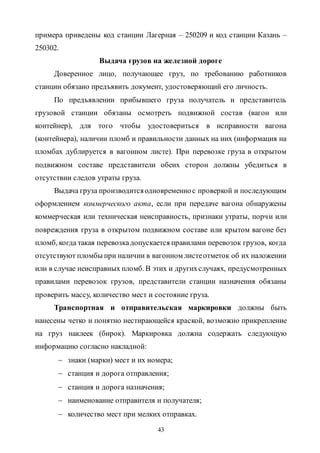 43
примера приведены код станции Лагерная – 250209 и код станции Казань –
250302.
Выдача грузов на железной дороге
Доверенное лицо, получающее груз, по требованию работников
станции обязано предъявить документ, удостоверяющий его личность.
По предъявлении прибывшего груза получатель и представитель
грузовой станции обязаны осмотреть подвижной состав (вагон или
контейнер), для того чтобы удостовериться в исправности вагона
(контейнера), наличии пломб и правильности данных на них (информация на
пломбах дублируется в вагонном листе). При перевозке груза в открытом
подвижном составе представители обеих сторон должны убедиться в
отсутствии следов утраты груза.
Выдача груза производитсяодновременнос проверкой и последующим
оформлением коммерческого акта, если при передаче вагона обнаружены
коммерческая или техническая неисправность, признаки утраты, порчи или
повреждения груза в открытом подвижном составе или крытом вагоне без
пломб, когда такая перевозкадопускается правилами перевозок грузов, когда
отсутствуют пломбы при наличии в вагонном листеотметок об их наложении
или в случае неисправных пломб. В этих и другихслучаях, предусмотренных
правилами перевозок грузов, представители станции назначения обязаны
проверить массу, количество мест и состояние груза.
Транспортная и отправительская маркировки должны быть
нанесены четко и понятно нестирающейся краской, возможно прикрепление
на груз наклеек (бирок). Маркировка должна содержать следующую
информацию согласно накладной:
 знаки (марки) мест и их номера;
 станция и дорога отправления;
 станция и дорога назначения;
 наименование отправителя и получателя;
 количество мест при мелких отправках.
Copyright ОАО «ЦКБ «БИБКОМ» & ООО «Aгентство Kнига-Cервис»
 