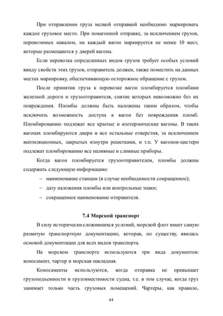 44
При отправлении груза мелкой отправкой необходимо маркировать
каждое грузовое место. При повагонной отправке, за исключением грузов,
перевозимых навалом, на каждый вагон маркируется не менее 10 мест,
которые размещаются у дверей вагона.
Если перевозка определенных видов грузов требует особых условий
ввиду свойств этих грузов, отправитель должен, также поместить на данных
местах маркировку, обеспечивающую осторожное обращение с грузом.
После принятия груза к перевозке вагон пломбируется пломбами
железной дороги и грузоотправителя, снятие которых невозможно без их
повреждения. Пломбы должны быть наложены таким образом, чтобы
исключить возможность доступа в вагон без повреждения пломб.
Пломбированию подлежат все крытые и изотермические вагоны. В таких
вагонах пломбируются двери и все остальные отверстия, за исключением
вентиляционных, закрытых изнутри решетками, и т.п. У вагонов-цистерн
подлежат пломбированию все наливные и сливные приборы.
Когда вагон пломбируется грузоотправителем, пломбы должны
содержать следующую информацию:
 наименование станции (в случае необходимости сокращенное);
 дату наложения пломбы или контрольные знаки;
 сокращенное наименование отправителя.
7.4 Морской транспорт
В силу историческисложившихся условий, морской флот имеет самую
развитую транспортную документацию, которая, по существу, явилась
основой документации для всех видов транспорта.
На морском транспорте используются три вида документов:
коносамент, чартер и морская накладная.
Коносаменты используются, когда отправка не превышает
грузоподъемности и грузовместимости судна, т.е. в том случае, когда груз
занимает только часть грузовых помещений. Чартеры, как правило,
Copyright ОАО «ЦКБ «БИБКОМ» & ООО «Aгентство Kнига-Cервис»
 