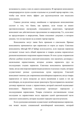47
возможность узнать о них из самого коносамента. В чартерном коносаменте
инкорпорируются путем ссылки отдельные из условий чартер-партии с тем,
чтобы они могли иметь эффект для грузополучателя или индоссата
коносамента.
Главное различие между линейными и чартерными коносаментами
состоит в том, что банки, как правило, если только не имеют
противоположных инструкций, отказываются акцептовать чартерный
коносамент как действительное предложение по аккредитиву. Т.е., если иное
не предусмотрено в аккредитиве, банки отклоняют документ, в котором
указано, что он выставлен на условиях чартер-партии.
Коносаменты могут также быть прямыми и сквозными. Прямые
коносаменты применяются при перевозках от порта до порта. Сквозные
коносаменты (through bill of lading) используются, если морская перевозка
составляет только часть общей перевозки и товары должны перевозиться
разныминаземными и морскими перевозчиками. В этом случае отправителю
обычно удобнее получить сквозной коносамент, чем заключать договоры с
несколькими перевозчиками, которые должны перевозить груз на
последующих стадиях перевозки. Сквозные коносаменты применяются
также, когда сама морская перевозкаразделенана отдельные стадии, которые
осуществляют разные судовладельцы путем перегрузки. Сквозной
коносамент типичен для современныхконтейнерныхперевозок, когда товары
перевозятся от места погрузки до места назначения в одних и тех же
контейнерах, но на различных видах транспорта. Грузоотправитель заключает
договор перевозки только с перевозчиком, который сквозной подписывает
коносамент. Перевозчик (экспедитор) организует перегрузки с
последующими перевозками. Товары считаются доставленными только
последним из перевозчиков после передачи одной оригинальной части
сквозного коносамента, которая подлежит передаче грузополучателю.
Если судоходная компания осуществляет комбинированные перевозки,
она может выдать специальный контейнерный коносамент, который
Copyright ОАО «ЦКБ «БИБКОМ» & ООО «Aгентство Kнига-Cервис»
 