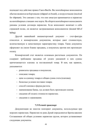 48
подпадает под действие правил Гаага-Висби. Все контейнерные коносаменты
обычно являются небортовыми (shipped on board), а погрузочными (received
for shipment). Это связано с тем, что они зачастую принимаются к перевозке
на контейнерных станциях вне порта. На оборотеконтейнерногоконосамента
указаны условия договора перевозки. Если коносамент включает в себя
страховой полис, он является застрахованным коносаментом (insured bill of
lading).
Другой важнейший внешнеторговый документ – счет-фактура
относится к коммерческим документам, которые дают стоимостную,
количественную и качественную характеристику товара. Такие документы
оформляет на своем бланке продавец, а покупатель против них производит
оплату.
Коммерческий счет является основным расчетным документом. Он
содержит требование продавца об уплате указанной в нем суммы
причитающегося платежа за поставленный товар. В нем, как правило,
указываются:
 реквизиты продавца и покупателя;
 описание товара;
 цена за единицу товара и общая сумма счета (платежа);
 базисные условия поставки товара;
 способ платежа и форма расчета;
 наименование банка, где должен быть произведен платеж;
 сведения об оплате стоимости перевозки;
 сведения о страховании.
7.5 Речной транспорт
Документация во многом повторяет документы, используемые при
морских перевозках. Перевозки по реке Дунай определяются Братиславским
Соглашением об общих условиях перевозки грузов, которое устанавливает
следующие документы.
Copyright ОАО «ЦКБ «БИБКОМ» & ООО «Aгентство Kнига-Cервис»
 