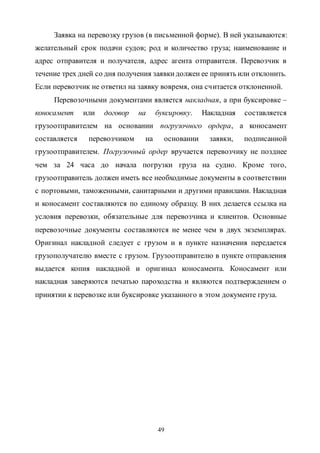 49
Заявка на перевозку грузов (в письменной форме). В ней указываются:
желательный срок подачи судов; род и количество груза; наименование и
адрес отправителя и получателя, адрес агента отправителя. Перевозчик в
течение трех дней со дня получения заявкидолжен ее принять или отклонить.
Если перевозчик не ответил на заявку вовремя, она считается отклоненной.
Перевозочными документами является накладная, а при буксировке –
коносамент или договор на буксировку. Накладная составляется
грузоотправителем на основании погрузочного ордера, а коносамент
составляется перевозчиком на основании заявки, подписанной
грузоотправителем. Погрузочный ордер вручается перевозчику не позднее
чем за 24 часа до начала погрузки груза на судно. Кроме того,
грузоотправитель должен иметь все необходимые документы в соответствии
с портовыми, таможенными, санитарными и другими правилами. Накладная
и коносамент составляются по единому образцу. В них делается ссылка на
условия перевозки, обязательные для перевозчика и клиентов. Основные
перевозочные документы составляются не менее чем в двух экземплярах.
Оригинал накладной следует с грузом и в пункте назначения передается
грузополучателю вместе с грузом. Грузоотправителю в пункте отправления
выдается копия накладной и оригинал коносамента. Коносамент или
накладная заверяются печатью пароходства и являются подтверждением о
принятии к перевозке или буксировке указанного в этом документе груза.
Copyright ОАО «ЦКБ «БИБКОМ» & ООО «Aгентство Kнига-Cервис»
 