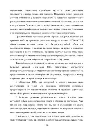59
перевозчику, осуществить страхование груза, а также произвести
таможенную очистку товара для экспорта. Покупатель может заключить
договор страхования с большим покрытием. На покупателя возлагаются все
расходы на выполнение таможенных формальностей, подлежащих оплате при
импортетовара. Расходы по таможенномуоформлению и уплате таможенных
пошлин, налогов и сборов при транзите через третьи страны могут ложиться
и на покупателя, и на продавца в зависимости от условий контракта.
При применении «доставки грузов морским или речным путем» для
продавца наиболее приемлема реализация товара на условиях FOB и CIF. В
обоих случаях продавец снимает с себя риск случайной гибели или
повреждения товара с момента погрузки товара на судно и получения
коносамента в порту отправления. Продавец получает платеж сразу после
поставки товара и предъявления банку соответствующих документов, то есть
задолго до получения покупателем отправленного ему товара.
Таким образом, на основании указанных во внешнеторговом контракте
базисных условий «Инкотермс 2010» рассчитывают контрактную
(экспортную)цену товара, определяютобязанностипродавцаи покупателя по
представлению и оплате коммерческих документов, распределяют между
сторонами риск потери или повреждения товара.
В «Инкотермс 2010» нет положений о моменте перехода права
собственности на товар. Это положение необходимо специально
предусматривать во внешнеторговом контракте. В противном случае этот
вопрос будет решаться на основе норм применяемого права.
В базисных условиях устанавливается момент перехода риска
случайной гибели или повреждения товара с продавца на покупателя. Риск
гибели или повреждения товара так же, как и обязанности по оплате
соответствующих расходов, переходят от продавца на покупателя с момента
выполнения продавцом обязанности по поставке товара.
В контракте лучше определить, что переход права собственности на
экспортируемые товары происходит в момент передачи товара перевозчику,
Copyright ОАО «ЦКБ «БИБКОМ» & ООО «Aгентство Kнига-Cервис»
 
