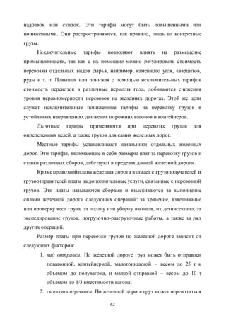 62
надбавок или скидок. Эти тарифы могут быть повышенными или
пониженными. Они распространяются, как правило, лишь на конкретные
грузы.
Исключительные тарифы позволяют влиять на размещение
промышленности, так как с их помощью можно регулировать стоимость
перевозки отдельных видов сырья, например, каменного угля, кварцитов,
руды и т. п. Повышая или понижая с помощью исключительных тарифов
стоимость перевозок в различные периоды года, добиваются снижения
уровня неравномерности перевозок на железных дорогах. Этой же цели
служат исключительные пониженные тарифы на перевозку грузов в
устойчивых направлениях движения порожних вагонов и контейнеров.
Льготные тарифы применяются при перевозке грузов для
определенных целей, а также грузов для самих железных дорог.
Местные тарифы устанавливают начальники отдельных железных
дорог. Эти тарифы, включающие в себя размеры плат за перевозку грузов и
ставки различных сборов, действуют в пределах данной железной дороги.
Кромепровознойплаты железная дорога взимает с грузополучателей и
грузоотправителейплаты за дополнительныеуслуги, связанные с перевозкой
грузов. Эти платы называются сборами и взыскиваются за выполнение
силами железной дороги следующих операций: за хранение, взвешивание
или проверку веса груза, за подачу или уборку вагонов, их дезинсекцию, за
экспедирование грузов, погрузочно-разгрузочные работы, а также за ряд
других операций.
Размер платы при перевозке грузов по железной дороге зависит от
следующих факторов:
1. вид отправки. По железной дороге груз может быть отправлен
повагонной, контейнерной, малотоннажной – весом до 25 т и
объемом до полувагона, и мелкой отправкой – весом до 10 т
объемом до 1/3 вместимости вагона;
2. скорость перевозки. По железной дороге груз может перевозиться
Copyright ОАО «ЦКБ «БИБКОМ» & ООО «Aгентство Kнига-Cервис»
 