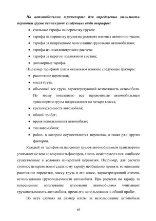 65
На автомобильном транспорте для определения стоимости
перевозки грузов используют следующие виды тарифов:
 сдельные тарифы на перевозку грузов;
 тарифы на перевозкугрузов на условиях платных автотонно-часов;
 тарифы за повременное пользование грузовыми автомобилями;
 тарифы из покилометрового расчета;
 тарифы за перегон подвижного состава;
 договорные тарифы.
На размер тарифной платы оказывают влияние следующие факторы:
 расстояние перевозки;
 масса груза;
 объемный вес груза, характеризующий возможность автомобиля.
По этому показателю все перевозимые автомобильным
транспортом грузы подразделяют на четыре класса;
 грузоподъемность автомобиля;
 общий пробег;
 время использования автомобиля;
 тип автомобиля;
 район, в котором осуществляется перевозка, а также ряд других
факторов.
Каждый из тарифов на перевозку грузов автомобильным транспортом
учитывает не всю совокупность факторов, алишь некоторыеиз них, наиболее
существенные в условиях конкретной перевозки. Например, для расчета
стоимостиперевозкипо сдельному тарифу необходимо принять во внимание
расстояние перевозки, массу груза и его класс, характеризующий степень
использования грузоподъемности автомобиля. При расчетах по тарифу за
повременное пользование грузовыми автомобилями учитывают
грузоподъемность автомобиля, время его использования и общий пробег.
Во всех случаях на размер платы за использование автомобиля
Copyright ОАО «ЦКБ «БИБКОМ» & ООО «Aгентство Kнига-Cервис»
 