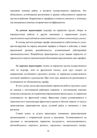 66
оказывает влияние район, в котором осуществляется перевозка. Это
объясняется устойчивыми различиями в уровне себестоимости перевозок
грузов по районам. Коррективы в тарифную стоимость вносятся с помощью
так называемых поясных поправочных коэффициентов.
На речном транспорте тарифы на перевозки грузов, сборы за
перегрузочные работы и другие связанные с перевозками услуги
определяются пароходствами самостоятельнос учетом конъюнктуры рынка.
В основу расчета размера тарифа закладывается себестоимость услуг,
прогнозируемая на период введения тарифов и сборов в действие, а также
предельный уровень рентабельности, установленный действующим
законодательством. Потребители транспортных услуг вправе запросить от
пароходств и портов экономическоеобоснованиепредлагаемых ими тарифов.
На морском транспорте оплата за перевозку грузов осуществляется
либо по тарифу, либо по фрахтовой ставке, если груз следует по
направлению устойчивого грузового потока, то перевозка осуществляется
системой линейного судоходства. При этом груз движется по расписанию и
оплачивается по объявленному тарифу.
В том случае, когда при выполнении перевозки работа грузовых судов
не связана с постоянными районами плавания, с постоянными портами
погрузкии выгрузки, не ограничена определенным видом груза, то перевозка
оплачивается по фрахтовой ставке. Фрахтовая ставка устанавливается в
зависимостиот конъюнктуры фрахтового рынка и обычно зависит от вида и
транспортных характеристик груза, условий рейса и связанных с ним
расходов.
Ставки платы за услуги транспорта, взимаемые транспортными
организациями с отправителей грузов и населения. Устанавливаются на
грузовые и пассажирские перевозки воздушного, железнодорожного,
автомобильного, морского, речного, городского электрического (метро,
Copyright ОАО «ЦКБ «БИБКОМ» & ООО «Aгентство Kнига-Cервис»
 
