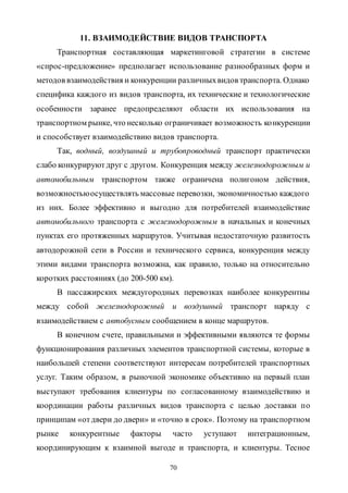 70
11. ВЗАИМОДЕЙСТВИЕ ВИДОВ ТРАНСПОРТА
Транспортная составляющая маркетинговой стратегии в системе
«спрос-предложение» предполагает использование разнообразных форм и
методов взаимодействия и конкуренции различныхвидов транспорта. Однако
специфика каждого из видов транспорта, их технические и технологические
особенности заранее предопределяют области их использования на
транспортном рынке, что несколько ограничивает возможность конкуренции
и способствует взаимодействию видов транспорта.
Так, водный, воздушный и трубопроводный транспорт практически
слабо конкурируютдруг с другом. Конкуренция между железнодорожным и
автомобильным транспортом также ограничена полигоном действия,
возможностьюосуществлять массовые перевозки, экономичностью каждого
из них. Более эффективно и выгодно для потребителей взаимодействие
автомобильного транспорта с железнодорожным в начальных и конечных
пунктах его протяженных маршрутов. Учитывая недостаточную развитость
автодорожной сети в России и технического сервиса, конкуренция между
этими видами транспорта возможна, как правило, только на относительно
коротких расстояниях (до 200-500 км).
В пассажирских междугородных перевозках наиболее конкурентны
между собой железнодорожный и воздушный транспорт наряду с
взаимодействием с автобусным сообщением в конце маршрутов.
В конечном счете, правильными и эффективными являются те формы
функционирования различных элементов транспортной системы, которые в
наибольшей степени соответствуют интересам потребителей транспортных
услуг. Таким образом, в рыночной экономике объективно на первый план
выступают требования клиентуры по согласованному взаимодействию и
координации работы различных видов транспорта с целью доставки по
принципам «отдвери до двери» и «точно в срок». Поэтому на транспортном
рынке конкурентные факторы часто уступают интеграционным,
координирующим к взаимной выгоде и транспорта, и клиентуры. Тесное
Copyright ОАО «ЦКБ «БИБКОМ» & ООО «Aгентство Kнига-Cервис»
 