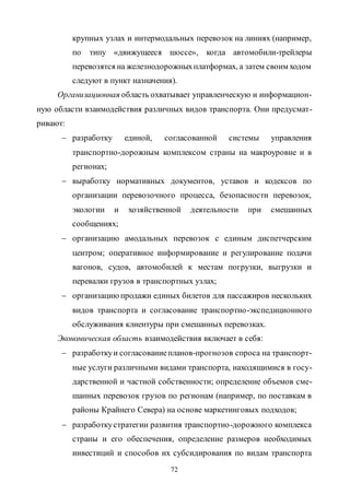 72
крупных узлах и интермодальных перевозок на линиях (например,
по типу «движущееся шоссе», когда автомобили-трейлеры
перевозятся на железнодорожныхплатформах, а затем своим ходом
следуют в пункт назначения).
Организационная область охватывает управленческую и информацион-
ную области взаимодействия различных видов транспорта. Они предусмат-
ривают:
 разработку единой, согласованной системы управления
транспортно-дорожным комплексом страны на макроуровне и в
регионах;
 выработку нормативных документов, уставов и кодексов по
организации перевозочного процесса, безопасности перевозок,
экологии и хозяйственной деятельности при смешанных
сообщениях;
 организацию амодальных перевозок с единым диспетчерским
центром; оперативное информирование и регулирование подачи
вагонов, судов, автомобилей к местам погрузки, выгрузки и
перевалки грузов в транспортных узлах;
 организациюпродажи единых билетов для пассажиров нескольких
видов транспорта и согласование транспортно-экспедиционного
обслуживания клиентуры при смешанных перевозках.
Экономическая область взаимодействия включает в себя:
 разработкуи согласованиепланов-прогнозов спроса на транспорт-
ные услуги различными видами транспорта, находящимися в госу-
дарственной и частной собственности; определение объемов сме-
шанных перевозок грузов по регионам (например, по поставкам в
районы Крайнего Севера) на основе маркетинговых подходов;
 разработкустратегии развития транспортно-дорожного комплекса
страны и его обеспечения, определение размеров необходимых
инвестиций и способов их субсидирования по видам транспорта
Copyright ОАО «ЦКБ «БИБКОМ» & ООО «Aгентство Kнига-Cервис»
 
