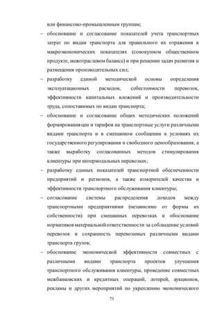 73
или финансово-промышленным группам;
 обоснование и согласование показателей учета транспортных
затрат по видам транспорта для правильного их отражения в
макроэкономических показателях (совокупном общественном
продукте, межотраслевом балансе) и при решении задач развития и
размещения производительных сил;
 разработку единой методической основы определения
эксплуатационных расходов, себестоимости перевозок,
эффективности капитальных вложений и производительности
труда, сопоставимых по видам транспорта;
 обоснование и согласование общих методических положений
формированияцен и тарифов на транспортные услуги различными
видами транспорта и в смешанном сообщении в условиях их
государственного регулирования и свободного ценообразования, а
также выработку согласованных методов стимулирования
клиентуры при интермодальных перевозках;
 разработку единых показателей транспортной обеспеченности
предприятий и регионов, а также измерителей качества и
эффективности транспортного обслуживания клиентуры;
 согласование системы распределения доходов между
транспортными предприятиями (независимо от формы их
собственности) при смешанных перевозках и обоснование
нормативов материальнойответственности за соблюдение условий
перевозок и сохранность перевозимых различными видами
транспорта грузов;
 обоснование экономической эффективности совместных с
различными видами транспорта проектов улучшения
транспортного обслуживания клиентуры, проведение совместных
межбанковских и кредитных операций, лотерей, аукционов,
рекламы и других мероприятий по укреплению экономического
Copyright ОАО «ЦКБ «БИБКОМ» & ООО «Aгентство Kнига-Cервис»
 