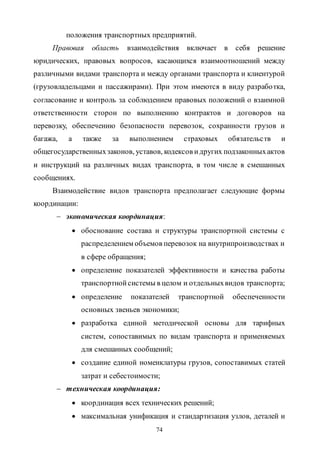74
положения транспортных предприятий.
Правовая область взаимодействия включает в себя решение
юридических, правовых вопросов, касающихся взаимоотношений между
различными видами транспорта и между органами транспорта и клиентурой
(грузовладельцами и пассажирами). При этом имеются в виду разработка,
согласование и контроль за соблюдением правовых положений о взаимной
ответственности сторон по выполнению контрактов и договоров на
перевозку, обеспечению безопасности перевозок, сохранности грузов и
багажа, а также за выполнением страховых обязательств и
общегосударственныхзаконов, уставов, кодексов идругих подзаконныхактов
и инструкций на различных видах транспорта, в том числе в смешанных
сообщениях.
Взаимодействие видов транспорта предполагает следующие формы
координации:
 экономическая координация:
 обоснование состава и структуры транспортной системы с
распределением объемов перевозок на внутрипроизводствах и
в сфере обращения;
 определение показателей эффективности и качества работы
транспортнойсистемы в целом и отдельныхвидов транспорта;
 определение показателей транспортной обеспеченности
основных звеньев экономики;
 разработка единой методической основы для тарифных
систем, сопоставимых по видам транспорта и применяемых
для смешанных сообщений;
 создание единой номенклатуры грузов, сопоставимых статей
затрат и себестоимости;
 техническая координация:
 координация всех технических решений;
 максимальная унификация и стандартизация узлов, деталей и
Copyright ОАО «ЦКБ «БИБКОМ» & ООО «Aгентство Kнига-Cервис»
 