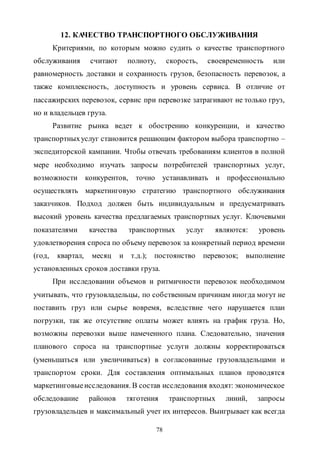 78
12. КАЧЕСТВО ТРАНСПОРТНОГО ОБСЛУЖИВАНИЯ
Критериями, по которым можно судить о качестве транспортного
обслуживания считают полноту, скорость, своевременность или
равномерность доставки и сохранность грузов, безопасность перевозок, а
также комплексность, доступность и уровень сервиса. В отличие от
пассажирских перевозок, сервис при перевозке затрагивают не только груз,
но и владельцев груза.
Развитие рынка ведет к обострению конкуренции, и качество
транспортныхуслуг становится решающим фактором выбора транспортно –
экспедиторской кампании. Чтобы отвечать требованиям клиентов в полной
мере необходимо изучать запросы потребителей транспортных услуг,
возможности конкурентов, точно устанавливать и профессионально
осуществлять маркетинговую стратегию транспортного обслуживания
заказчиков. Подход должен быть индивидуальным и предусматривать
высокий уровень качества предлагаемых транспортных услуг. Ключевыми
показателями качества транспортных услуг являются: уровень
удовлетворения спроса по объему перевозок за конкретный период времени
(год, квартал, месяц и т.д.); постоянство перевозок; выполнение
установленных сроков доставки груза.
При исследовании объемов и ритмичности перевозок необходимом
учитывать, что грузовладельцы, по собственным причинам иногда могут не
поставить груз или сырье вовремя, вследствие чего нарушается план
погрузки, так же отсутствие оплаты может влиять на график груза. Но,
возможны перевозки выше намеченного плана. Следовательно, значения
планового спроса на транспортные услуги должны корректироваться
(уменьшаться или увеличиваться) в согласованные грузовладельцами и
транспортом сроки. Для составления оптимальных планов проводятся
маркетинговыеисследования. В состав исследования входят: экономическое
обследование районов тяготения транспортных линий, запросы
грузовладельцев и максимальный учет их интересов. Выигрывает как всегда
Copyright ОАО «ЦКБ «БИБКОМ» & ООО «Aгентство Kнига-Cервис»
 