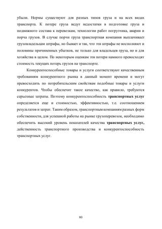 80
убыли. Нормы существуют для разных типов груза и на всех видах
транспорта. К потере груза ведут недостатки в подготовке груза и
подвижного состава к перевозкам, технологии работ погрузчика, аварии и
порча грузов. В случае порчи груза транспортная компания выплачивает
грузовладельцам штрафы, но бывает и так, что эти штрафы не восполняют и
половины причиненных убытков, не только для владельцев груза, но и для
хозяйства в целом. По некоторым оценкам эти потери намного превосходят
стоимость текущих потерь грузов на транспорте.
Конкурентоспособные товары и услуги соответствуют качественным
требованиям конкурентного рынка в данный момент времени и могут
превосходить по потребительским свойствам подобные товары и услуги
конкурентов. Чтобы обеспечит такое качество, как правило, требуются
серьезные затраты. Поэтому конкурентоспособность транспортных услуг
определяется еще и стоимостью, эффективностью, т.е. соотношением
результатов и затрат. Таким образом, транспортным компаниям разных форм
собственности, для успешной работы на рынке грузоперевозок, необходимо
обеспечить высокий уровень показателей качества транспортных услуг,
действенность транспортного производства и конкурентоспособность
транспортных услуг.
Copyright ОАО «ЦКБ «БИБКОМ» & ООО «Aгентство Kнига-Cервис»
 
