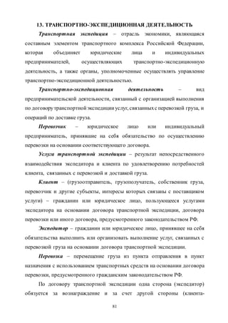 81
13. ТРАНСПОРТНО-ЭКСПЕДИЦИОННАЯ ДЕЯТЕЛЬНОСТЬ
Транспортная экспедиция – отрасль экономики, являющаяся
составным элементом транспортного комплекса Российской Федерации,
которая объединяет юридические лица и индивидуальных
предпринимателей, осуществляющих транспортно-экспедиционную
деятельность, а также органы, уполномоченные осуществлять управление
транспортно-экспедиционной деятельностью.
Транспортно-экспедиционная деятельность – вид
предпринимательской деятельности, связанный с организацией выполнения
по договорутранспортнойэкспедицииуслуг, связанныхс перевозкой груза, и
операций по доставке груза.
Перевозчик – юридическое лицо или индивидуальный
предприниматель, принявшие на себя обязательство по осуществлению
перевозки на основании соответствующего договора.
Услуга транспортной экспедиции – результат непосредственного
взаимодействия экспедитора и клиента по удовлетворению потребностей
клиента, связанных с перевозкой и доставкой груза.
Клиент – (грузоотправитель, грузополучатель, собственник груза,
перевозчик и другие субъекты, интересы которых связаны с поставщиком
услуги) – гражданин или юридическое лицо, пользующееся услугами
экспедитора на основании договора транспортной экспедиции, договора
перевозки или иного договора, предусмотренного законодательством РФ.
Экспедитор – гражданин или юридическое лицо, принявшее на себя
обязательства выполнить или организовать выполнение услуг, связанных с
перевозкой груза на основании договора транспортной экспедиции.
Перевозка – перемещение груза из пункта отправления в пункт
назначения с использованием транспортных средств на основании договора
перевозки, предусмотренного гражданским законодательством РФ.
По договору транспортной экспедиции одна сторона (экспедитор)
обязуется за вознаграждение и за счет другой стороны (клиента-
Copyright ОАО «ЦКБ «БИБКОМ» & ООО «Aгентство Kнига-Cервис»
 