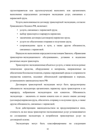 82
грузоотправителя или грузополучателя) выполнить или организовать
выполнение определенных договором экспедиции услуг, связанных с
перевозкой груза.
Услуги, выполняемыепо договору транспортной экспедиции, согласно
Гражданского Кодекса РФ, включают:
• услуги, связанные с перевозкой груза;
• выбор транспорта и маршрута перевозки;
• заключение договора (договоров) перевозки груза;
• услуги по обеспечению отправки и получения груза;
• сопровождение груза в пути, а также другие обязанности,
связанные с перевозкой.
Порядоких выполнения определяется настоящим Законом, «Правилами
транспортно-экспедиционного обслуживания», уставами и кодексами
различных видов транспорта.
Транспортно-экспедиционныеобъекты и услуги, а также используемые
технические средства, оборудование и материалы, направленные на
обеспечениебезопасностижизни, охраны окружающей среды и сохранности
имущества клиентов, подлежат обязательной сертификации в порядке,
установленном законодательством РФ.
Договором транспортной экспедиции могут быть предусмотрены
обязанности экспедитора организовать перевозку груза транспортом и по
маршруту, избранными экспедитором или клиентом. Обязанность
экспедитора – заключить от имени клиента или от своего имени договор
(договоры) перевозкигруза, обеспечить отправку и получение груза, а также
другие обязанности, связанные с перевозкой.
Если действующим законодательством не предусматривается иное,
стоимость на все виды транспортно-экспедиционных услуг устанавливается
по соглашению экспедитора и потребителя транспортных услуг на
договорной основе.
Экспедиторы могут быть классифицированы по следующим
Copyright ОАО «ЦКБ «БИБКОМ» & ООО «Aгентство Kнига-Cервис»
 