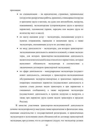 83
признакам:
 по специализации – на юридические, страховые, терминальные
(погрузочно-разгрузочныеработы, хранение),стивидорные(погрузка
и крепление груза в вагонах, на судах или автомобилях, выгрузка,
взвешивание), экспедиторские (сопровождение груза в процессе
перевозки), тальманские (прием, передача или выдача груза по
количеству мест и массе);
 по месту оказания услуг – экспедиторы, оказывающие услуги в
пунктах отправления, перевалки и назначения груза, а также
экспедиторы, оказывающие услуги по доставке груза;
 по виду деятельности – экспедиторы, для которых транспортно-
экспедиционная деятельность является основной, а также экспеди-
торы, для которых транспортно-экспедиционная деятельность
является вспомогательной(сюдаотносятсяи перевозчики, которые
выполняют обязанности экспедитора в соответствии с
заключенным договором транспортной экспедиции);
 по сфере деятельности – международные экспедиторы (осущест-
вляют деятельность, связанную с транспортно-экспедиционным
обслуживанием экспортно-импортных и транзитных перевозок),
операторы смешенных перевозок (осуществляют деятельность в
пунктах стыка разных видов транспорта и при перевозках в
смешанных сообщениях), а также внутренние экспедиторы
(осуществляют деятельность в пунктах погрузки и выгрузки, а
также при перевозке груза одним видом транспорта в пределах
России).
В качестве участников транспортно-экспедиционной деятельности
помимо экспедиторамогут выступать также юридические и физические лица,
имеющие свидетельство о государственной регистрации, и привлеченных
экспедитором к исполнению своих обязанностей по договору транспортной
экспедиции, при условии, что из договоране следует, что экспедитор должен
Copyright ОАО «ЦКБ «БИБКОМ» & ООО «Aгентство Kнига-Cервис»
 