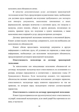 84
исполнить свои обязанности лично.
В качестве дополнительных услуг договором транспортной
экспедиции может быть предусмотрено осуществление таких, необходимых
для доставки груза операций, как получение требующихся для экспорта
или импорта документов, выполнение таможенных и иных
формальностей, проверка количества и состояния груза, его погрузка и
выгрузка, уплата пошлин, сборов и других расходов, возлагаемых на
клиента, хранение груза, его получение в пункте назначения, а также
выполнение иных операций и услуг, предусмотренных договором.
Договор транспортной экспедиции заключается в письменной форме.
Клиент должен выдать экспедитору доверенность, если она необходима для
выполнения его обязанностей.
Клиент обязан предоставить экспедитору документы и другую
информацию о свойствах груза, об условиях его перевозки, а также иную
информацию, необходимую для исполнения экспедитором обязанности,
предусмотренной договором транспортной экспедиции.
Ответственность экспедитора по договору транспортной
экспедиции
За неисполнение или ненадлежащее исполнение обязанностей по
договору экспедиции экспедитор несет ответственность по основаниям и в
размере, которые определяются в соответствии с правилами главы 25
Гражданского Кодекса. Если экспедитор докажет, что нарушение
обязательства вызвано ненадлежащим исполнением договоров перевозки,
ответственность экспедитора перед клиентом определяется по тем же
правилам, по которым перед экспедитором отвечает соответствующий
перевозчик.
Ответственность клиента по договору транспортной экспедиции
Клиент (грузоотправитель или грузополучатель) несет ответственность
за ущерб, понесенный экспедитором, если такой ущерб был причинен по его
вине, в частности:
Copyright ОАО «ЦКБ «БИБКОМ» & ООО «Aгентство Kнига-Cервис»
 