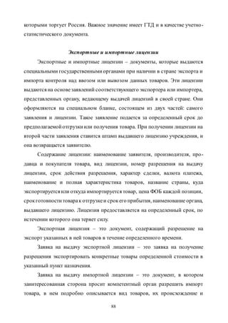 88
которыми торгует Россия. Важное значение имеет ГТД и в качестве учетно-
статистического документа.
Экспортные и импортные лицензии
Экспортные и импортные лицензии – документы, которые выдаются
специальными государственнымиорганами при наличии в стране экспорта и
импорта контроля над ввозом или вывозом данных товаров. Эти лицензии
выдаются на основезаявлений соответствующего экспортера или импортера,
представленных органу, ведающему выдачей лицензий в своей стране. Они
оформляются на специальном бланке, состоящем из двух частей: самого
заявления и лицензии. Такое заявление подается за определенный срок до
предполагаемойотгрузкиили получения товара. При получении лицензии на
второй части заявления ставится штамп выдавшего лицензию учреждения, и
она возвращается заявителю.
Содержание лицензии: наименование заявителя, производителя, про-
давца и покупателя товара, вид лицензии, номер разрешения на выдачу
лицензии, срок действия разрешения, характер сделки, валюта платежа,
наименование и полная характеристика товаров, название страны, куда
экспортируетсяили откуда импортируется товар, цена ФОБ каждой позиции,
срокготовноститоварак отгрузкеи срокего прибытия, наименование органа,
выдавшего лицензию. Лицензия предоставляется на определенный срок, по
истечении которого она теряет силу.
Экспортная лицензия – это документ, содержащий разрешение на
экспорт указанных в ней товаров в течение определенного времени.
Заявка на выдачу экспортной лицензии – это заявка на получение
разрешения экспортировать конкретные товары определенной стоимости в
указанный пункт назначения.
Заявка на выдачу импортной лицензии – это документ, в котором
заинтересованная сторона просит компетентный орган разрешить импорт
товара, в нем подробно описывается вид товаров, их происхождение и
Copyright ОАО «ЦКБ «БИБКОМ» & ООО «Aгентство Kнига-Cервис»
 