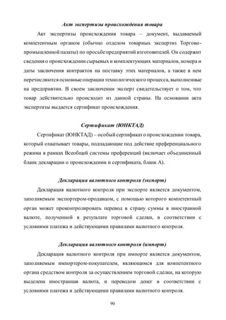 90
Акт экспертизы происхождения товара
Акт экспертизы происхождения товара – документ, выдаваемый
компетентным органом (обычно отделом товарных экспертиз Торгово-
промышленнойпалаты) по просьбепредприятийизготовителей. Он содержит
сведения о происхождениисырьевыхи комплектующих материалов, номера и
даты заключения контрактов на поставку этих материалов, а также в нем
перечисляются основныеоперациитехнологического процесса, выполненные
на предприятии. В своем заключении эксперт свидетельствует о том, что
товар действительно происходит из данной страны. На основании акта
экспертизы выдается сертификат происхождения.
Сертификат (ЮНКТАД)
Сертификат (ЮНКТАД) – особыйсертификато происхождении товара,
который охватывает товары, подпадающие под действие преференциального
режима в рамках Всеобщей системы преференций (включает объединенный
бланк декларации о происхождении и сертификата, бланк А).
Декларация валютного контроля (экспорт)
Декларация валютного контроля при экспорте является документом,
заполняемым экспортером-продавцом, с помощью которого компетентный
орган может проконтролировать перевод в страну суммы в иностранной
валюте, полученной в результате торговой сделки, в соответствии с
условиями платежа и действующими правилами валютного контроля.
Декларация валютного контроля (импорт)
Декларация валютного контроля при импорте является документом,
заполняемым импортером-покупателем, являющимся для компетентного
органа средством контроля за осуществлением торговой сделки, на которую
выделена иностранная валюта, и переводом денег в соответствии с
условиями платежа и действующими правилами валютного контроля.
Copyright ОАО «ЦКБ «БИБКОМ» & ООО «Aгентство Kнига-Cервис»
 