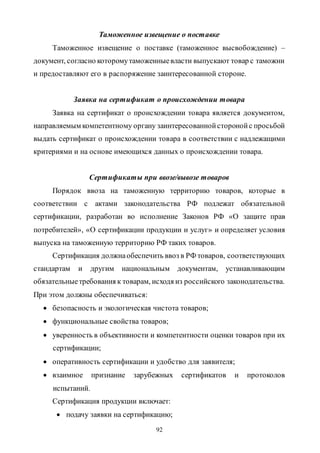 92
Таможенное извещение о поставке
Таможенное извещение о поставке (таможенное высвобождение) –
документ, согласно которомутаможенныевласти выпускают товар с таможни
и предоставляют его в распоряжение заинтересованной стороне.
Заявка на сертификат о происхождении товара
Заявка на сертификат о происхождении товара является документом,
направляемым компетентному органу заинтересованнойсторонойс просьбой
выдать сертификат о происхождении товара в соответствии с надлежащими
критериями и на основе имеющихся данных о происхождении товара.
Сертификаты при ввозе/вывозе товаров
Порядок ввоза на таможенную территорию товаров, которые в
соответствии с актами законодательства РФ подлежат обязательной
сертификации, разработан во исполнение Законов РФ «О защите прав
потребителей», «О сертификации продукции и услуг» и определяет условия
выпуска на таможенную территорию РФ таких товаров.
Сертификация должнаобеспечить ввоз в РФ товаров, соответствующих
стандартам и другим национальным документам, устанавливающим
обязательныетребования к товарам, исходя из российского законодательства.
При этом должны обеспечиваться:
 безопасность и экологическая чистота товаров;
 функциональные свойства товаров;
 уверенность в объективности и компетентности оценки товаров при их
сертификации;
 оперативность сертификации и удобство для заявителя;
 взаимное признание зарубежных сертификатов и протоколов
испытаний.
Сертификация продукции включает:
 подачу заявки на сертификацию;
Copyright ОАО «ЦКБ «БИБКОМ» & ООО «Aгентство Kнига-Cервис»
 