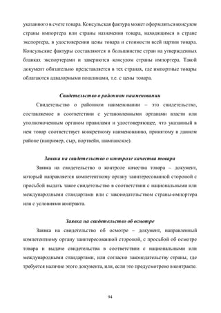 94
указанного в счете товара. Консульская фактура можетоформлятьсяконсулом
страны импортера или страны назначения товара, находящимся в стране
экспортера, в удостоверении цены товара и стоимости всей партии товара.
Консульские фактуры составляются в большинстве стран на утвержденных
бланках экспортерами и заверяются консулом страны импортера. Такой
документ обязательно представляется в тех странах, где импортные товары
облагаются адвалорными пошлинами, т.е. с цены товара.
Свидетельство о районном наименовании
Свидетельство о районном наименовании – это свидетельство,
составляемое в соответствии с установленными органами власти или
уполномоченным органом правилами и удостоверяющее, что указанный в
нем товар соответствует конкретному наименованию, принятому в данном
районе (например, сыр, портвейн, шампанское).
Заявка на свидетельство о контроле качества товара
Заявка на свидетельство о контроле качества товара – документ,
который направляется компетентному органу заинтересованной стороной с
просьбой выдать такое свидетельство в соответствии с национальными или
международными стандартами или с законодательством страны-импортера
или с условиями контракта.
Заявка на свидетельство об осмотре
Заявка на свидетельство об осмотре – документ, направленный
компетентному органу заинтересованной стороной, с просьбой об осмотре
товара и выдаче свидетельства в соответствии с национальными или
международными стандартами, или согласно законодательству страны, где
требуется наличие этого документа, или, если это предусмотрено в контракте.
Copyright ОАО «ЦКБ «БИБКОМ» & ООО «Aгентство Kнига-Cервис»
 