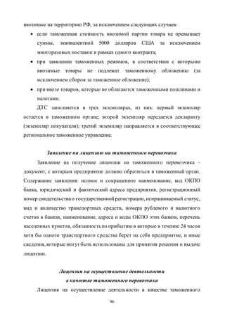 96
ввозимые на территорию РФ, за исключением следующих случаев:
 если таможенная стоимость ввозимой партии товара не превышает
суммы, эквивалентной 5000 долларов США за исключением
многоразовых поставок в рамках одного контракта;
 при заявлении таможенных режимов, в соответствии с которыми
ввозимые товары не подлежат таможенному обложению (за
исключением сборов за таможенное обложение);
 при ввозе товаров, которые не облагаются таможенными пошлинами и
налогами.
ДТС заполняется в трех экземплярах, из них: первый экземпляр
остается в таможенном органе; второй экземпляр передается декларанту
(экземпляр покупателя); третий экземпляр направляется в соответствующее
региональное таможенное управление.
Заявление на лицензию на таможенного перевозчика
Заявление на получение лицензии на таможенного перевозчика –
документ, с которым предприятие должно обратиться в таможенный орган.
Содержание заявления: полное и сокращенное наименование, код ОКПО
банка, юридический и фактический адреса предприятия, регистрационный
номер свидетельствао государственнойрегистрации, испрашиваемый статус,
вид и количество транспортных средств, номера рублевого и валютного
счетов в банках, наименование, адреса и коды ОКПО этих банков, перечень
населенных пунктов, обязанностьпо прибытию в которые в течение 24 часов
хотя бы одного транспортного средства берет на себя предприятие, и иные
сведения, которыемогутбыть использованы для принятия решения о выдаче
лицензии.
Лицензия на осуществление деятельности
в качестве таможенного перевозчика
Лицензия на осуществление деятельности в качестве таможенного
Copyright ОАО «ЦКБ «БИБКОМ» & ООО «Aгентство Kнига-Cервис»
 