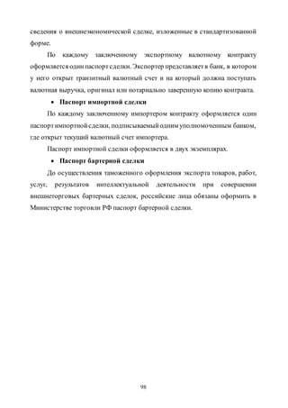 98
сведения о внешнеэкономической сделке, изложенные в стандартизованной
форме.
По каждому заключенному экспортному валютному контракту
оформляется одинпаспортсделки. Экспортер представляетв банк, в котором
у него открыт транзитный валютный счет и на который должна поступать
валютная выручка, оригинал или нотариально заверенную копию контракта.
 Паспорт импортной сделки
По каждому заключенному импортером контракту оформляется один
паспортимпортнойсделки, подписываемыйодним уполномоченным банком,
где открыт текущий валютный счет импортера.
Паспорт импортной сделки оформляется в двух экземплярах.
 Паспорт бартерной сделки
До осуществления таможенного оформления экспорта товаров, работ,
услуг, результатов интеллектуальной деятельности при совершении
внешнеторговых бартерных сделок, российские лица обязаны оформить в
Министерстве торговли РФ паспорт бартерной сделки.
Copyright ОАО «ЦКБ «БИБКОМ» & ООО «Aгентство Kнига-Cервис»
 