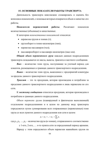 99
15. ОСНОВНЫЕ ПОКАЗАТЕЛИ РАБОТЫ ТРАНСПОРТА
Деятельность транспорта невозможно спланировать и оценить без
комплекса показателей, с помощью которыхизмеряется объем и качество его
работы.
Показатели перевозочной работы. Различают показатели
количественные (объемные) и качественные.
К категории количественных показателей относятся:
 перевозка грузов в тоннах (т);
 грузооборот в тонно-километрах (ткм);
 перевозка пассажиров (чел);
 пассажирооборот в пассажиро-километрах (пасс-км).
Общий объем перевезенного груза каждым данным подразделением
транспорта складывается из ввоза, вывоза, транзита и местного сообщения.
Ввоз – количество тонн груза, поступившее за учетный период для
клиентов, размещенных в границах данного транспортного подразделения.
Вывоз – количество тонн груза, вывезенное с предприятий клиентуры
за пределы данного транспортного подразделения.
Транзит – это та продукция, которая произведена и потреблена за
пределами данного транспортного подразделения и лишь перевезена по его
сети.
К местному сообщению относится продукция, которая произведена и
потреблена в границах данного подразделения.
Объем перевозки грузов (планируемый и фактически выполненный)
отдельными подразделениями и в целом по данному виду транспорта
определяется путем суммирования всех отправленных (перевезенных) тонн
груза со всех пунктов данного подразделения или сети в целом:
 ,...21 рррр н
где p1, p2, …, pn – количество груза (в тоннах), отправленного соответственно
с 1-ого, 2-ого, … n-го пункта сети за определенный период времени.
Наряду с этим определяется объем перевозки важнейших грузов по
Copyright ОАО «ЦКБ «БИБКОМ» & ООО «Aгентство Kнига-Cервис»
 