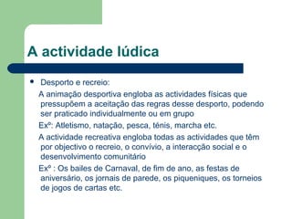A actividade lúdica
 Desporto e recreio:
A animação desportiva engloba as actividades físicas que
pressupõem a aceitação das regras desse desporto, podendo
ser praticado individualmente ou em grupo
Exº: Atletismo, natação, pesca, ténis, marcha etc.
A actividade recreativa engloba todas as actividades que têm
por objectivo o recreio, o convívio, a interacção social e o
desenvolvimento comunitário
Exº : Os bailes de Carnaval, de fim de ano, as festas de
aniversário, os jornais de parede, os piqueniques, os torneios
de jogos de cartas etc.
 