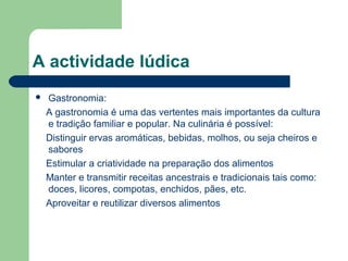 A actividade lúdica
 Gastronomia:
A gastronomia é uma das vertentes mais importantes da cultura
e tradição familiar e popular. Na culinária é possível:
Distinguir ervas aromáticas, bebidas, molhos, ou seja cheiros e
sabores
Estimular a criatividade na preparação dos alimentos
Manter e transmitir receitas ancestrais e tradicionais tais como:
doces, licores, compotas, enchidos, pães, etc.
Aproveitar e reutilizar diversos alimentos
 