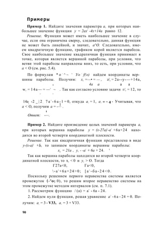 Примеры
Пример 1. Найдите значения параметра а, при которых наи­
большее значение функции у = 2ах2
-4х+14а равно 12.
Решение. Функция может иметь наибольшее значение в слу­
чае, если она ограничена сверху, следовательно, данная функция
не может быть линейной, и значит, а^О. Следовательно, име­
ем квадратичную функцию, графиком корой является парабола.
Свое наибольшее значение квадратичная функция принимает в
точке, которая является вершиной параболы, при условии, что
ветви этой параболы направлены вниз, то есть, при условии, что
а < О (см. рис. 5.4).
По формулам * о =
^ ~ и
Уо =
f(x
o) найдем координаты вер­
шины параболы. Получим: х0 =—• = — , z/0 = 2а--у-—+14а,
г. 4а а а а
w0 = 1 4 а — = —а
~ . Так как согласно условию задачи г/0 = 12, то
а а
14а -2 _ | 2 ; 7 а 2
- 6 а - 1 = 0, откуда ах = 1, а2 = ~ 4 - Учитывая, чтоа
1
а < О, получим а = -— .
1
Ответ: -—.
Пример 2. Найдите произведение целых значений параметра а,
при которых вершина параболы у = (х-27а)2
-а2
+6а+24 нахо­
дится во второй четверти координатной плоскости.
Решение. Так как квадратичная функция представлена в виде
у-(х-а)2
+Ь, то запишем координаты вершины параболы:
xQ = 21а , у0 - -а2
+ 6а + 24. '
Так как вершина параболы находится во второй четверти коор­
динатной плоскости, то х0 < 0 и у0 > О. Тогда
Г27а<0, Га<0,
 - а 2
+ 6 а + 2 4 > 0 ; [ а 2
- б а - 2 4 < 0 .
Поскольку решением первого неравенства системы является
промежуток (-°о; 0), то решим второе неравенство системы на
этом промежутке методом интервалов (см. п. 7.1).
1. Рассмотрим функцию / (а) = а2
- 6а - 24.
2. Найдем нули функции, решая уравнение а2
-6а - 24 = 0. По­
лучим: а{ = 3 - V33, а2 = 3 + V33.
90
 