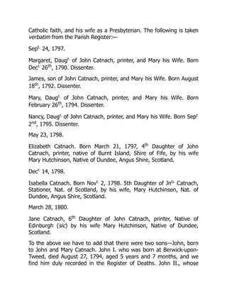 Catholic faith, and his wife as a Presbyterian. The following is taken
verbatim from the Parish Register:—
Sept.
24, 1797.
Margaret, Daugr.
of John Catnach, printer, and Mary his Wife. Born
Decr.
26th
, 1790. Dissenter.
James, son of John Catnach, printer, and Mary his Wife. Born August
18th
, 1792. Dissenter.
Mary, Daugr.
of John Catnach, printer, and Mary his Wife. Born
February 26th
, 1794. Dissenter.
Nancy, Daugr.
of John Catnach, printer, and Mary his Wife. Born Sepr.
2nd
, 1795. Dissenter.
May 23, 1798.
Elizabeth Catnach. Born March 21, 1797, 4th
Daughter of John
Catnach, printer, native of Burnt Island, Shire of Fife, by his wife
Mary Hutchinson, Native of Dundee, Angus Shire, Scotland.
Decr.
14, 1798.
Isabella Catnach. Born Novr.
2, 1798. 5th Daughter of Jno.
Catnach,
Stationer, Nat. of Scotland, by his wife, Mary Hutchinson, Nat. of
Dundee, Angus Shire, Scotland.
March 28, 1800.
Jane Catnach, 6th
Daughter of John Catnach, printer, Native of
Edinburgh (sic) by his wife Mary Hutchinson, Native of Dundee,
Scotland.
To the above we have to add that there were two sons—John, born
to John and Mary Catnach. John I. who was born at Berwick-upon-
Tweed, died August 27, 1794, aged 5 years and 7 months, and we
find him duly recorded in the Register of Deaths. John II., whose
 