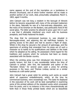 name appears at the end of the inscription on a tombstone in
Alnwick churchyard, and of which further mention will be made in
another portion of our work, died, presumably unbaptized, March 5,
1803, aged 4 months.
John Catnach was not long a resident in the borough of Alnwick
before he became acquainted with many of the principal tradesmen
in the place. Naturally he was of a free-and-easy disposition, and,
like many of his kinsman on the Borders, was particularly fond of the
social glass. The latter practice he allowed to grow upon him in such
a way that it ultimately interfered very much with his business
prospects, and finally hastened his death.
The shop that he commenced business in, was situated in
Narrowgate-street, and adjoining the old Half-Moon hostelry. In
gaining access to the place one had to ascend a flight of steps.
Whilst in this shop he secured a fair amount of patronage, and the
specimens of printing that emanated from his press are of such a
character as to testify to his qualifications and abilities in the trade
which he adopted as his calling. He possessed a fond regard for the
traditions and customs which for centuries had been so closely
associated with the Border country.
When the printing press was first introduced into Alnwick is not
exactly known; but that it was considerably before the time of
Catnach is certain. John Vint, the bookseller and author of the
“Burradon Ghost,” for several years used a press for printing
purposes in the town, and Thomas Lindsay carried on a similar
business at a still earlier period.
John Catnach had a great relish for printing such works as would
admit of expensive embellishments, which, at the time he
commenced business, were exceedingly rare. The taste he displayed
in the execution of his work will be best exemplified in examining
some of the printed editions of the standard works which emanated
from his press; and in no instance is this more characteristically set
forth than in those finely printed books which are so beautifully
 