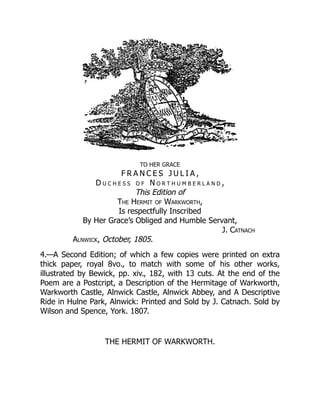 TO HER GRACE
F R A N C E S J U L I A ,
D u c h e s s o f N o r t h u m b e r l a n d ,
This Edition of
The Hermit of Warkworth,
Is respectfully Inscribed
By Her Grace’s Obliged and Humble Servant,
J. Catnach
Alnwick, October, 1805.
4.—A Second Edition; of which a few copies were printed on extra
thick paper, royal 8vo., to match with some of his other works,
illustrated by Bewick, pp. xiv., 182, with 13 cuts. At the end of the
Poem are a Postcript, a Description of the Hermitage of Warkworth,
Warkworth Castle, Alnwick Castle, Alnwick Abbey, and A Descriptive
Ride in Hulne Park, Alnwick: Printed and Sold by J. Catnach. Sold by
Wilson and Spence, York. 1807.
THE HERMIT OF WARKWORTH.
 