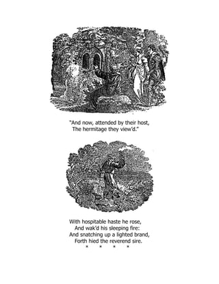 “And now, attended by their host,
The hermitage they view’d.”
With hospitable haste he rose,
And wak’d his sleeping fire:
And snatching up a lighted brand,
Forth hied the reverend sire.
* * * *
 