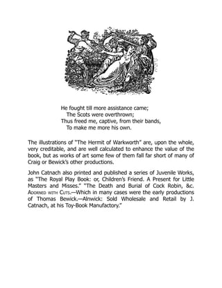 He fought till more assistance came;
The Scots were overthrown;
Thus freed me, captive, from their bands,
To make me more his own.
The illustrations of “The Hermit of Warkworth” are, upon the whole,
very creditable, and are well calculated to enhance the value of the
book, but as works of art some few of them fall far short of many of
Craig or Bewick’s other productions.
John Catnach also printed and published a series of Juvenile Works,
as “The Royal Play Book: or, Children’s Friend. A Present for Little
Masters and Misses.” “The Death and Burial of Cock Robin, &c.
Adorned with Cuts.—Which in many cases were the early productions
of Thomas Bewick.—Alnwick: Sold Wholesale and Retail by J.
Catnach, at his Toy-Book Manufactory.”
 