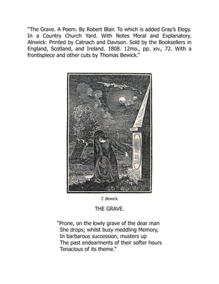 “The Grave. A Poem. By Robert Blair. To which is added Gray’s Elegy.
In a Country Church Yard. With Notes Moral and Explanatory.
Alnwick: Printed by Catnach and Davison. Sold by the Booksellers in
England, Scotland, and Ireland. 1808. 12mo., pp. xiv., 72. With a
frontispiece and other cuts by Thomas Bewick.”
T. Bewick.
THE GRAVE.
“Prone, on the lowly grave of the dear man
She drops; whilst busy meddling Memory,
In barbarous succession, musters up
The past endearments of their softer hours
Tenacious of its theme.”
 