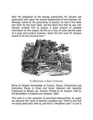After the dissolution of the strange partnership, Mr. Davison still
prosecuted with vigour the several departments of the business; for
although reared to the prescribing of physics, he had a fine taste
and relish for the book trade, and the short time that he was with
Catnach enabled him to acquire a good amount of valuable
information on this subject. Be this as it may, he soon laid the basis
of a large and lucrative business. About the first work Mr. Davison
issued on his own account was:—
The Repository of Select Literature.
Being an Elegant Assemblage of Curious, Scarce, Entertaining and
Instructive Pieces in Prose and Verse. Adorned with beautiful
Engravings by Bewick, &c. Alnwick: Printed by W. Davison. Sold by
the Booksellers in England and Scotland. 1808.
This work is a fine specimen of provincial book-printing; its pages
are adorned with some of Bewick’s excellent cuts. There is one that
we would particularly refer to, and that is “Shepherd Lubin.” In size it
 