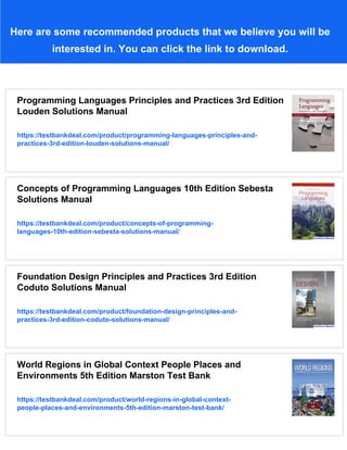 Here are some recommended products that we believe you will be
interested in. You can click the link to download.
Programming Languages Principles and Practices 3rd Edition
Louden Solutions Manual
https://testbankdeal.com/product/programming-languages-principles-and-
practices-3rd-edition-louden-solutions-manual/
Concepts of Programming Languages 10th Edition Sebesta
Solutions Manual
https://testbankdeal.com/product/concepts-of-programming-
languages-10th-edition-sebesta-solutions-manual/
Foundation Design Principles and Practices 3rd Edition
Coduto Solutions Manual
https://testbankdeal.com/product/foundation-design-principles-and-
practices-3rd-edition-coduto-solutions-manual/
World Regions in Global Context People Places and
Environments 5th Edition Marston Test Bank
https://testbankdeal.com/product/world-regions-in-global-context-
people-places-and-environments-5th-edition-marston-test-bank/
 