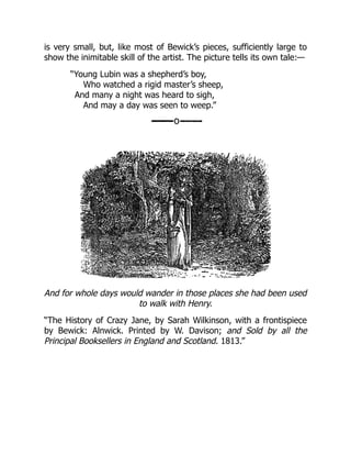 is very small, but, like most of Bewick’s pieces, sufficiently large to
show the inimitable skill of the artist. The picture tells its own tale:—
“Young Lubin was a shepherd’s boy,
Who watched a rigid master’s sheep,
And many a night was heard to sigh,
And may a day was seen to weep.”
And for whole days would wander in those places she had been used
to walk with Henry.
“The History of Crazy Jane, by Sarah Wilkinson, with a frontispiece
by Bewick: Alnwick. Printed by W. Davison; and Sold by all the
Principal Booksellers in England and Scotland. 1813.”
 