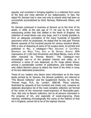 popular, and consisted in bringing together in a collected form some
of the best and most admired of our ballad-poetry. In fact, the
object Mr. Davison had in view was only to extend what had been so
successfully accomplished by Herd, Ramsay, Motherwell, Ritson, and
others.
Mr. Davison continued in business at Alnwick up to the time of his
death, in 1858, at the ripe age of 77. He was by far the most
enterprising printer that had settled in the North of England. His
collection of wood blocks was very large, and it is hardly possible to
form an adequate conception of the many hundreds of beautiful
specimens which he possessed. He stated that he had paid Thomas
Bewick upwards of five hundred pounds for various woodcut blocks.
With a view of disposing of some of his surplus stock, he printed and
published in 4to., a catalogue:—“New Specimens of Cast-Metal
Ornaments and Wood Types, Sold by W. Davison. Alnwick. With
impressions of 1,100 Cast Ornaments and Wood Blocks, many of the
latter executed by Thomas Bewick.” This Catalogue—now
exceedingly rare—is of the greatest interest and utility, as it
embraces a series of cuts dispersed, as Mr. Hugo plainly shows,
among a considerable number of publications, and enables those
who collect Bewick’s pieces to detect the hand of the Artist in many
of his less elaborated productions.
Those of our readers who desire more information as to the many
books printed by W. Davison, the Alnwick publisher, are referred to
“The Bewick Collector,” and the Supplement thereto, by the Rev.
Thomas Hugo, M.A., &c. London: 1866-68. These volumes,
illustrated by upwards of two hundred and ninety cuts, comprise an
elaborate descriptive list of the most complete collection yet formed
of the works of the renowned wood-engravers of Newcastle-upon-
Tyne. Not only to Bewick collectors, but to all persons interested in
the progress of Art, and especially of wood-engraving, these
volumes, exhibiting chronologically the works of the Fathers of that
Art in England, cannot fail to be of the highest interest.
 