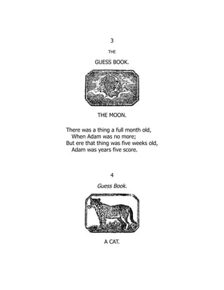 3
THE
GUESS BOOK.
THE MOON.
There was a thing a full month old,
When Adam was no more;
But ere that thing was five weeks old,
Adam was years five score.
4
Guess Book.
A CAT.
 