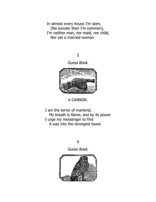 In almost every house I’m seen,
(No wonder then I’m common),
I’m neither man, nor maid, nor child,
Nor yet a married woman.
5
Guess Book.
A CANNON.
I am the terror of mankind,
My breath is flame, and by its power
I urge my messenger to find
A way into the strongest tower.
6
Guess Book.
 