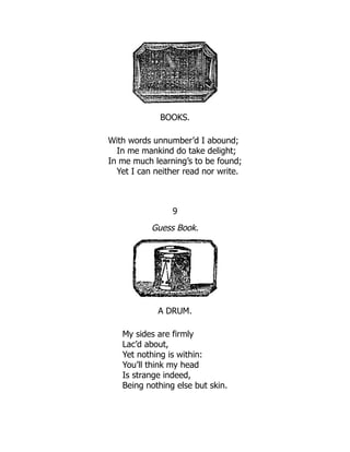 BOOKS.
With words unnumber’d I abound;
In me mankind do take delight;
In me much learning’s to be found;
Yet I can neither read nor write.
9
Guess Book.
A DRUM.
My sides are firmly
Lac’d about,
Yet nothing is within:
You’ll think my head
Is strange indeed,
Being nothing else but skin.
 