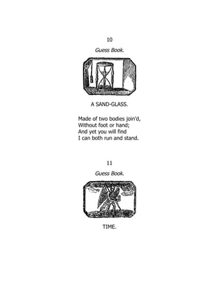 10
Guess Book.
A SAND-GLASS.
Made of two bodies join’d,
Without foot or hand;
And yet you will find
I can both run and stand.
11
Guess Book.
TIME.
 
