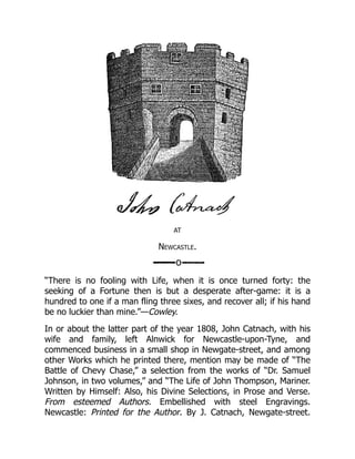 AT
Newcastle.
“There is no fooling with Life, when it is once turned forty: the
seeking of a Fortune then is but a desperate after-game: it is a
hundred to one if a man fling three sixes, and recover all; if his hand
be no luckier than mine.”—Cowley.
In or about the latter part of the year 1808, John Catnach, with his
wife and family, left Alnwick for Newcastle-upon-Tyne, and
commenced business in a small shop in Newgate-street, and among
other Works which he printed there, mention may be made of “The
Battle of Chevy Chase,” a selection from the works of “Dr. Samuel
Johnson, in two volumes,” and “The Life of John Thompson, Mariner.
Written by Himself: Also, his Divine Selections, in Prose and Verse.
From esteemed Authors. Embellished with steel Engravings.
Newcastle: Printed for the Author. By J. Catnach, Newgate-street.
 