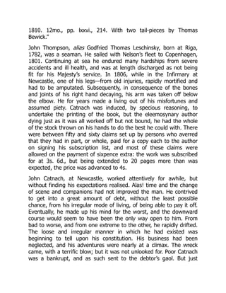 1810. 12mo., pp. lxxvi., 214. With two tail-pieces by Thomas
Bewick.”
John Thompson, alias Godfried Thomas Leschinsky, born at Riga,
1782, was a seaman. He sailed with Nelson’s fleet to Copenhagen,
1801. Continuing at sea he endured many hardships from severe
accidents and ill health, and was at length discharged as not being
fit for his Majesty’s service. In 1806, while in the Infirmary at
Newcastle, one of his legs—from old injuries, rapidly mortified and
had to be amputated. Subsequently, in consequence of the bones
and joints of his right hand decaying, his arm was taken off below
the elbow. He for years made a living out of his misfortunes and
assumed piety. Catnach was induced, by specious reasoning, to
undertake the printing of the book, but the eleemosynary author
dying just as it was all worked off but not bound, he had the whole
of the stock thrown on his hands to do the best he could with. There
were between fifty and sixty claims set up by persons who averred
that they had in part, or whole, paid for a copy each to the author
on signing his subscription list, and most of these claims were
allowed on the payment of sixpence extra: the work was subscribed
for at 3s. 6d., but being extended to 20 pages more than was
expected, the price was advanced to 4s.
John Catnach, at Newcastle, worked attentively for awhile, but
without finding his expectations realised. Alas! time and the change
of scene and companions had not improved the man. He contrived
to get into a great amount of debt, without the least possible
chance, from his irregular mode of living, of being able to pay it off.
Eventually, he made up his mind for the worst, and the downward
course would seem to have been the only way open to him. From
bad to worse, and from one extreme to the other, he rapidly drifted.
The loose and irregular manner in which he had existed was
beginning to tell upon his constitution. His business had been
neglected, and his adventures were nearly at a climax. The wreck
came, with a terrific blow; but it was not unlooked for. Poor Catnach
was a bankrupt, and as such sent to the debtor’s gaol. But just
 