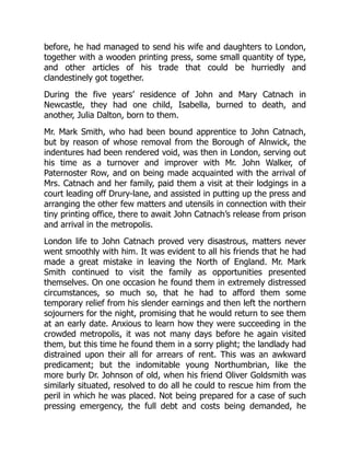 before, he had managed to send his wife and daughters to London,
together with a wooden printing press, some small quantity of type,
and other articles of his trade that could be hurriedly and
clandestinely got together.
During the five years’ residence of John and Mary Catnach in
Newcastle, they had one child, Isabella, burned to death, and
another, Julia Dalton, born to them.
Mr. Mark Smith, who had been bound apprentice to John Catnach,
but by reason of whose removal from the Borough of Alnwick, the
indentures had been rendered void, was then in London, serving out
his time as a turnover and improver with Mr. John Walker, of
Paternoster Row, and on being made acquainted with the arrival of
Mrs. Catnach and her family, paid them a visit at their lodgings in a
court leading off Drury-lane, and assisted in putting up the press and
arranging the other few matters and utensils in connection with their
tiny printing office, there to await John Catnach’s release from prison
and arrival in the metropolis.
London life to John Catnach proved very disastrous, matters never
went smoothly with him. It was evident to all his friends that he had
made a great mistake in leaving the North of England. Mr. Mark
Smith continued to visit the family as opportunities presented
themselves. On one occasion he found them in extremely distressed
circumstances, so much so, that he had to afford them some
temporary relief from his slender earnings and then left the northern
sojourners for the night, promising that he would return to see them
at an early date. Anxious to learn how they were succeeding in the
crowded metropolis, it was not many days before he again visited
them, but this time he found them in a sorry plight; the landlady had
distrained upon their all for arrears of rent. This was an awkward
predicament; but the indomitable young Northumbrian, like the
more burly Dr. Johnson of old, when his friend Oliver Goldsmith was
similarly situated, resolved to do all he could to rescue him from the
peril in which he was placed. Not being prepared for a case of such
pressing emergency, the full debt and costs being demanded, he
 