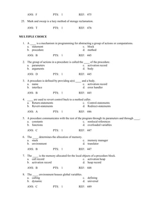 ANS: F PTS: 1 REF: 475
25. Mark and sweep is a lazy method of storage reclamation.
ANS: T PTS: 1 REF: 476
MULTIPLE CHOICE
1. A ____ is a mechanism in programming for abstracting a group of actions or computations.
a. statement c. block
b. procedure d. method
ANS: B PTS: 1 REF: 445
2. The group of actions in a procedure is called the ____ of the procedure.
a. parameters c. activation record
b. arguments d. body
ANS: D PTS: 1 REF: 445
3. A procedure is defined by providing a(n) ____ and a body.
a. name c. activation record
b. interface d. error handler
ANS: B PTS: 1 REF: 445
4. ____ are used to revert control back to a method caller.
a. Return-statements c. Control-statements
b. Revert-statements d. Redirect-statements
ANS: A PTS: 1 REF: 446
5. A procedure communicates with the rest of the program through its parameters and through ____.
a. constants c. nonlocal references
b. functions d. overloaded variables
ANS: C PTS: 1 REF: 447
6. The ____ determines the allocation of memory.
a. stack c. memory manager
b. environment d. translator
ANS: B PTS: 1 REF: 447
7. The ____ is the memory allocated for the local objects of a procedure block.
a. call record c. activation heap
b. activation record d. heap record
ANS: B PTS: 1 REF: 448
8. The ____ environment houses global variables.
a. calling c. defining
b. dynamic d. universal
ANS: C PTS: 1 REF: 449
 