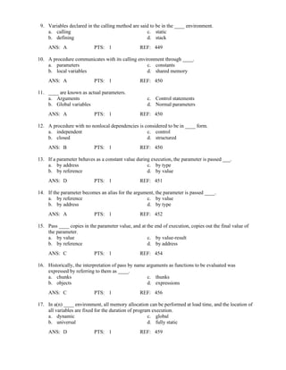 9. Variables declared in the calling method are said to be in the ____ environment.
a. calling c. static
b. defining d. stack
ANS: A PTS: 1 REF: 449
10. A procedure communicates with its calling environment through ____.
a. parameters c. constants
b. local variables d. shared memory
ANS: A PTS: 1 REF: 450
11. ____ are known as actual parameters.
a. Arguments c. Control statements
b. Global variables d. Normal parameters
ANS: A PTS: 1 REF: 450
12. A procedure with no nonlocal dependencies is considered to be in ____ form.
a. independent c. control
b. closed d. structured
ANS: B PTS: 1 REF: 450
13. If a parameter behaves as a constant value during execution, the parameter is passed ___.
a. by address c. by type
b. by reference d. by value
ANS: D PTS: 1 REF: 451
14. If the parameter becomes an alias for the argument, the parameter is passed ____.
a. by reference c. by value
b. by address d. by type
ANS: A PTS: 1 REF: 452
15. Pass ____ copies in the parameter value, and at the end of execution, copies out the final value of
the parameter.
a. by value c. by value-result
b. by reference d. by address
ANS: C PTS: 1 REF: 454
16. Historically, the interpretation of pass by name arguments as functions to be evaluated was
expressed by referring to them as ____.
a. chunks c. thunks
b. objects d. expressions
ANS: C PTS: 1 REF: 456
17. In a(n) ____ environment, all memory allocation can be performed at load time, and the location of
all variables are fixed for the duration of program execution.
a. dynamic c. global
b. universal d. fully static
ANS: D PTS: 1 REF: 459
 