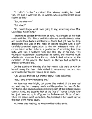 “I couldn’t do that!” exclaimed Mrs. Vissian, shaking her head.
“No, I’m sure it won’t be so. No woman who respects herself could
submit to that.”
“But, my dear——”
“But what?”
“Ah, I really forgot what I was going to say; something about Mrs.
Clarendon. Never mind.”
Returning to London by the first of June, Ada brought all her high
spirits with her. With Rhoda and Hilda she was an affectionate sister,
and outdid them both in mirthfulness. Rhoda had got over her long
depression; she was in the habit of looking forward with a very
carefully-concealed expectation to the not infrequent visits of a
certain friend of her father’s, a gentleman of something less than
forty, who was a widower, with one little boy of his own. This
youngster occasionally accompanied his father, and received much
affectionate attention from Rhoda; Hilda looked askance at the
exhibition of his graces. The house in Chelsea had certainly a
brighter air than of old.
On the evening of the day after her return, Ada went to walk by
herself along the river. Hilda wished to accompany her, and was
surprised by her friends request to be alone.
“Oh, you are thinking out another story,” Hilda exclaimed.
“Yes, I am; a very interesting one.”
Her face was very bright, but grave. She walked till the sun had
set, watching the changing clouds and the gold on the river. On her
way home, she paused a moment before each of the historic houses
close at hand, and stood to look at the face of Thomas Carlyle, who
had just been set up in effigy on the Embankment. At ten o’clock,
when the sisters went up to bed, Ada knocked in her usual way at
the door of Mr. Meres’ study.
Mr. Meres was reading; he welcomed her with a smile.
 